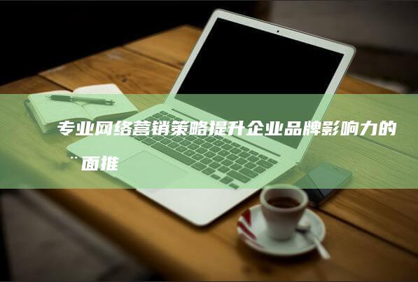 专业网络营销策略：提升企业品牌影响力的全面推广方案