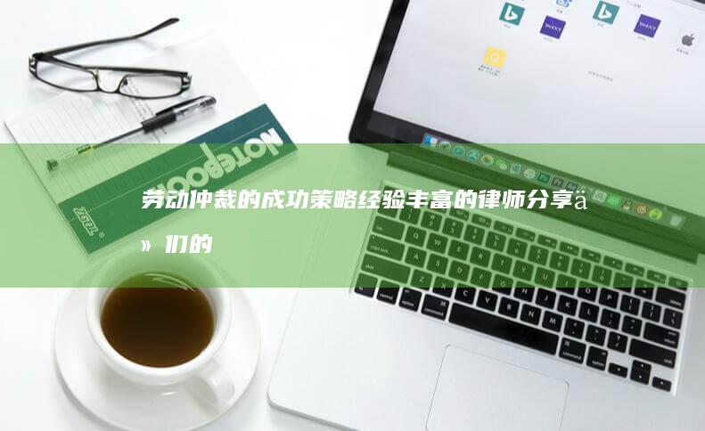 劳动仲裁的成功策略：经验丰富的律师分享他们的见解